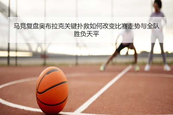 马竞复盘奥布拉克关键扑救如何改变比赛走势与全队胜负天平