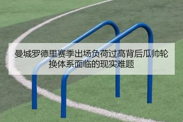 曼城罗德里赛季出场负荷过高背后瓜帅轮换体系面临的现实难题