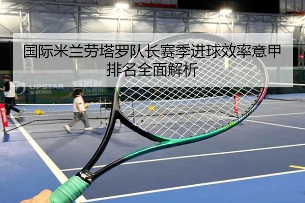 国际米兰劳塔罗队长赛季进球效率意甲排名全面解析