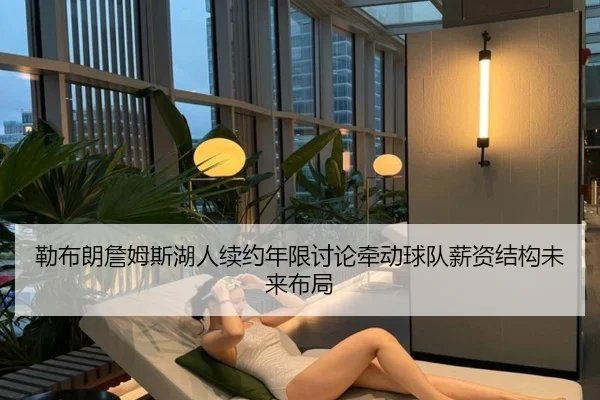 勒布朗詹姆斯湖人续约年限讨论牵动球队薪资结构未来布局